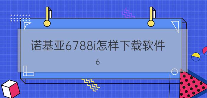 诺基亚6788i怎样下载软件 6.5k预算买什么手机好？